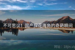 不可思议！国产探花海角的奇葩瞬间