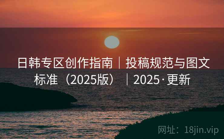 日韩专区创作指南｜投稿规范与图文标准（2025版）｜2025·更新