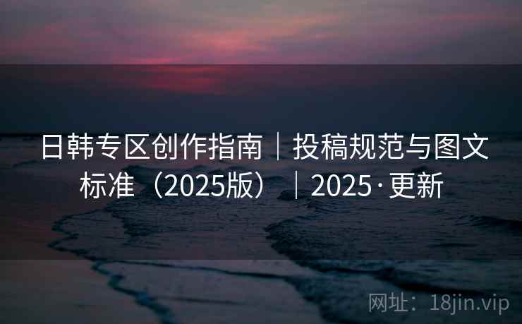 日韩专区创作指南｜投稿规范与图文标准（2025版）｜2025·更新